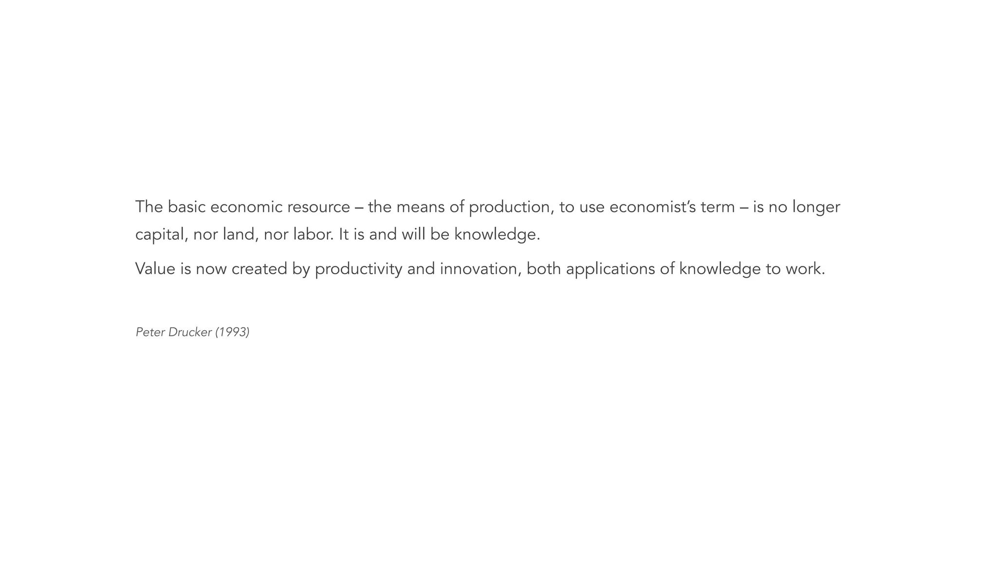 The basic economic resource – the means of production, to use economist’s term – is no longer
capital, nor land, nor labor. It is and will be knowledge.
Value is now created by productivity and innovation, both applications of knowledge to work.
!
Peter Drucker (1993)
 