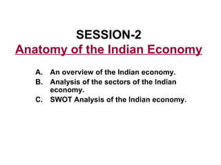 SESSION-2
Anatomy of the Indian Economy
   A.   An overview of the Indian economy.
   B.   Analysis of the sectors of the Indian
        economy.
   C.   SWOT Analysis of the Indian economy.
 