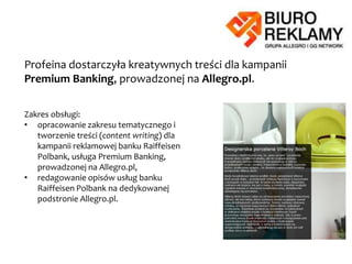 Profeina dostarczyła kreatywnych treści dla kampanii Raiffeisen Polbank,
prowadzonej na Allegro.pl.
Zakres obsługi:
• opracowanie zakresu tematycznego
i tworzenie treści (content writing) dla
kampanii reklamowej banku
Raiffeisen Polbank, usługa Premium
Banking, prowadzonej na Allegro.pl,
• redagowanie opisów usług banku
Raiffeisen Polbank na dedykowanej
podstronie Allegro.pl.
 