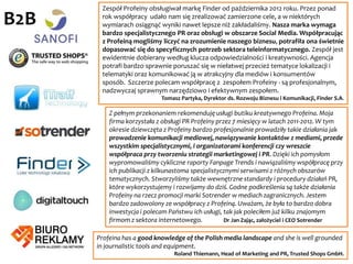 Dlaczego my?
Profeina to młody, dynamiczny zespół, który został nam zarekomendowany przez jej
poprzednich klientów. Dzięki temu, że Profeina jest mniejszą agencją - podchodzi do nas
bardzo indywidualnie. Mamy porównanie, bo uprzednio byliśmy obsługiwani przez większą
agencję i to Profeina od startu poprawiała nasze kluczowe wskaźniki efektywności
komunikacyjnej. Oryginalne, naprawdę kreatywne koncepcje opracowywane przez Profeinę
bardzo dobrze wpisują się w misję i strategię naszej marki. Jednocześnie profesjonalizm i
autentyczne zaangażowanie zespołu we współpracę sprawia, że wszystkie elementy projektów
są realizowane fachowo i w terminie, a efekty pracy Profeiny są naprawdę imponujące.
Niebagatelne znaczenie ma dla nas również elastyczność w dostosowywaniu się do potrzeb
naszych i naszych partnerów. Z pełnym przekonaniem rekomenduję usługi Profeiny.
Adam Bąkowski, Prezes Zarządu NaviExpert
Profeina - pełna zaangażowania, kontaktowa, konkretna i ... naprawdę skuteczna.
Michał Pawelec, współzałożyciel platformy BlaBlaCar w Polsce
Profeina pomagała nam przy wprowadzeniu informacji o marce na rynek, udało jej się
przebić z naszym produktem do mediów ogólnopolskich, a Kontomierz wkrótce stał się
najlepiej rozpoznawaną marką spośród aplikacji do zarządzania finansami osobistymi.
Marcin Truszel, Prezes Zarządu Kontomierz.pl Sp. z o.o
B2C
 