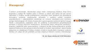 Dlaczego my? B2B
Z pełnym przekonaniem rekomenduję usługi butiku kreatywnego Profeina. Moja firma
korzystała z obsługi PR Profeiny przez 7 miesięcy w latach 2011-2012. W tym okresie
dziewczęta z Profeiny bardzo profesjonalnie prowadziły takie działania jak prowadzenie
komunikacji mediowej, nawiązywanie kontaktów z mediami, przede wszystkim
specjalistycznymi, i organizatorami konferencji czy wreszcie współpraca przy tworzeniu
strategii marketingowej i PR. Dzięki ich pomysłom wypromowaliśmy cykliczne raporty Fanpage
Trends i nawiązaliśmy współpracę przy ich publikacji z kilkunastoma specjalistycznymi
serwisami z różnych obszarów tematycznych. Stworzyliśmy także wewnętrzne standardy i
procedury działań PR, które wykorzystujemy i rozwijamy do dziś. Godne podkreślenia są także
działania Profeiny na rzecz promocji marki Sotrender w mediach zagranicznych. Jestem bardzo
zadowolony ze współpracy z Profeiną. Uważam, że była to bardzo dobra inwestycja i polecam
Państwu ich usługi, tak jak poleciłem już kilku znajomym firmom z sektora internetowego.
Dr Jan Zając, założyciel i CEO Sotrender
 