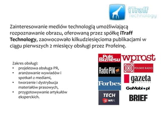 Profeina wprowadziła na rynek i budowała od podstaw wiarygodność
Kontomierz.pl – narzędzia do zarządzania finansami osobistymi. To wyjątkowo
trudne zadanie ze względu na konieczność podania przez potencjalnego
użytkownika loginu i hasła do banku…
Zakres obsługi:
• klasyczny PR dla nowej marki na rynku, w tym
organizacja indywidualnych spotkań twórców
aplikacji z dziennikarzami, aranżowanie ich
obecności w programach telewizyjnych
i prasie przy okazji tematyki oszczędzania
i bieżącej kontroli wydatków,
• zainicjowanie cyklicznych raportów na temat
kont oszczędnościowo – rozliczeniowych
publikowane najpierw w „Dzienniku Gazecie
Prawnej”, następnie w „Gazecie Wyborczej”,
• wsparcie w zakresie marketingu.
 