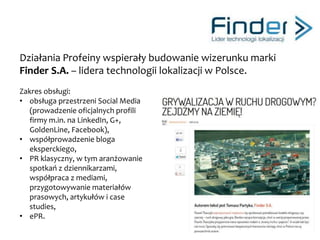 Profeina wprowadziła na rynek niezależną polską markę ekskluzywnych koszul
męskich Agonista poprzez promowanie mężczyzn Agonistów.
Zakres obsługi:
• stała obsługa PR, w tym: tworzenie i dystrybucja
materiałów prasowych oraz przygotowywanie
artykułów dedykowanych,
• pozyskiwania ambasadorów marki – prawdziwych
Agonistów – mężczyzn z pasją, rozpoznawalnych
w medialnym środowisku (Prokop, Jakóbiak,
Niedźwiecki)
• prowadzenie działań w Social Mediach (Facebook,
Pinterest),
• opracowanie tematu i raportu z badań:
http://www.slideshare.net/Agonista/polski-facet-po-
pracy-raport-marki-agonistyfinfin
• wsparcie w zakresie marketingu i media planu.
Łukasz Jakóbiak w koszuli marki Agonista
 