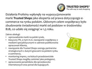 Profeina wspierała wizerunkowo system mikropłatności YetiPay w czasie Finału
WOŚP oraz przy wspólnej akcji z AntyWeb.pl.
Zakres obsługi - projektowa obsługa PR:
• promocja akcji specjalnej e–Serce w czasie
Finału WOŚP w 2012 r.
• wsparcie koncepcyjne i nawiązanie współpracy
z Antyweb.pl – akcja specjalna „zakład
Grzegorza Marczaka z YetiPay o białe kozaczki”:
http://antyweb.pl/zalozylem-sie-z-yetipay-i-
virtualo-ze-nie-kupicie-1000-ebookow-jak-
przegram-to-ale-nie-ma-takiej-mozliwosci/
Efekty działań Profeiny:
http://www.slideshare.net/YetiPay/podsumowanie-akcji-eserceodyetipaydla-
wop
 