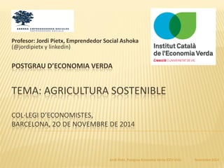 Novembre 2014Jordi Pietx, Postgrau Economia Verda ICEV-UVic
POSTGRAU D’ECONOMIA VERDA
TEMA: AGRICULTURA SOSTENIBLE
COL·LEGI D’ECONOMISTES,
BARCELONA, 2O DE NOVEMBRE DE 2014
Profesor: Jordi Pietx, Emprendedor Social Ashoka
(@jordipietx y linkedin)
 