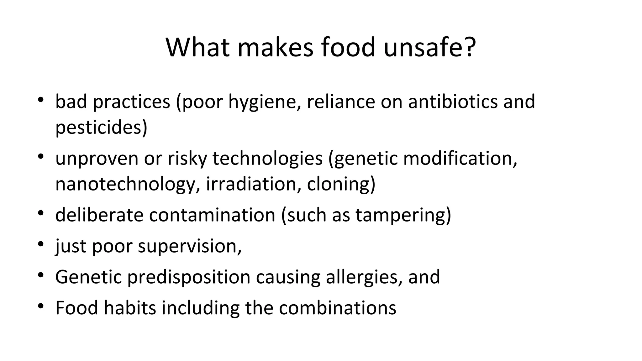 What makes food unsafe? 
• bad practices (poor hygiene, reliance on antibiotics and 
pesticides) 
• unproven or risky technologies (genetic modification, 
nanotechnology, irradiation, cloning) 
• deliberate contamination (such as tampering) 
• just poor supervision, 
• Genetic predisposition causing allergies, and 
• Food habits including the combinations 
 