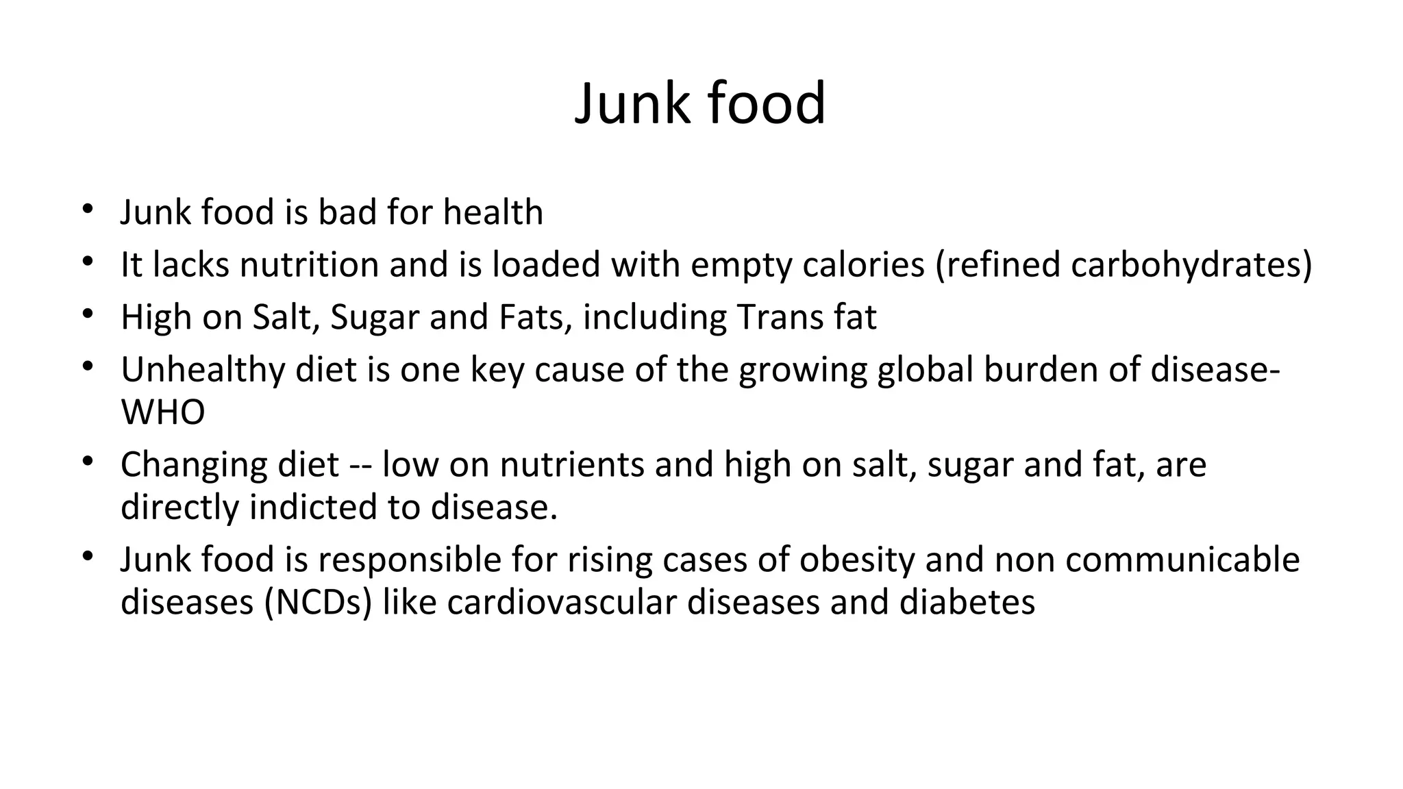 Junk food 
• Junk food is bad for health 
• It lacks nutrition and is loaded with empty calories (refined carbohydrates) 
• High on Salt, Sugar and Fats, including Trans fat 
• Unhealthy diet is one key cause of the growing global burden of disease- 
WHO 
• Changing diet -- low on nutrients and high on salt, sugar and fat, are 
directly indicted to disease. 
• Junk food is responsible for rising cases of obesity and non communicable 
diseases (NCDs) like cardiovascular diseases and diabetes 
 