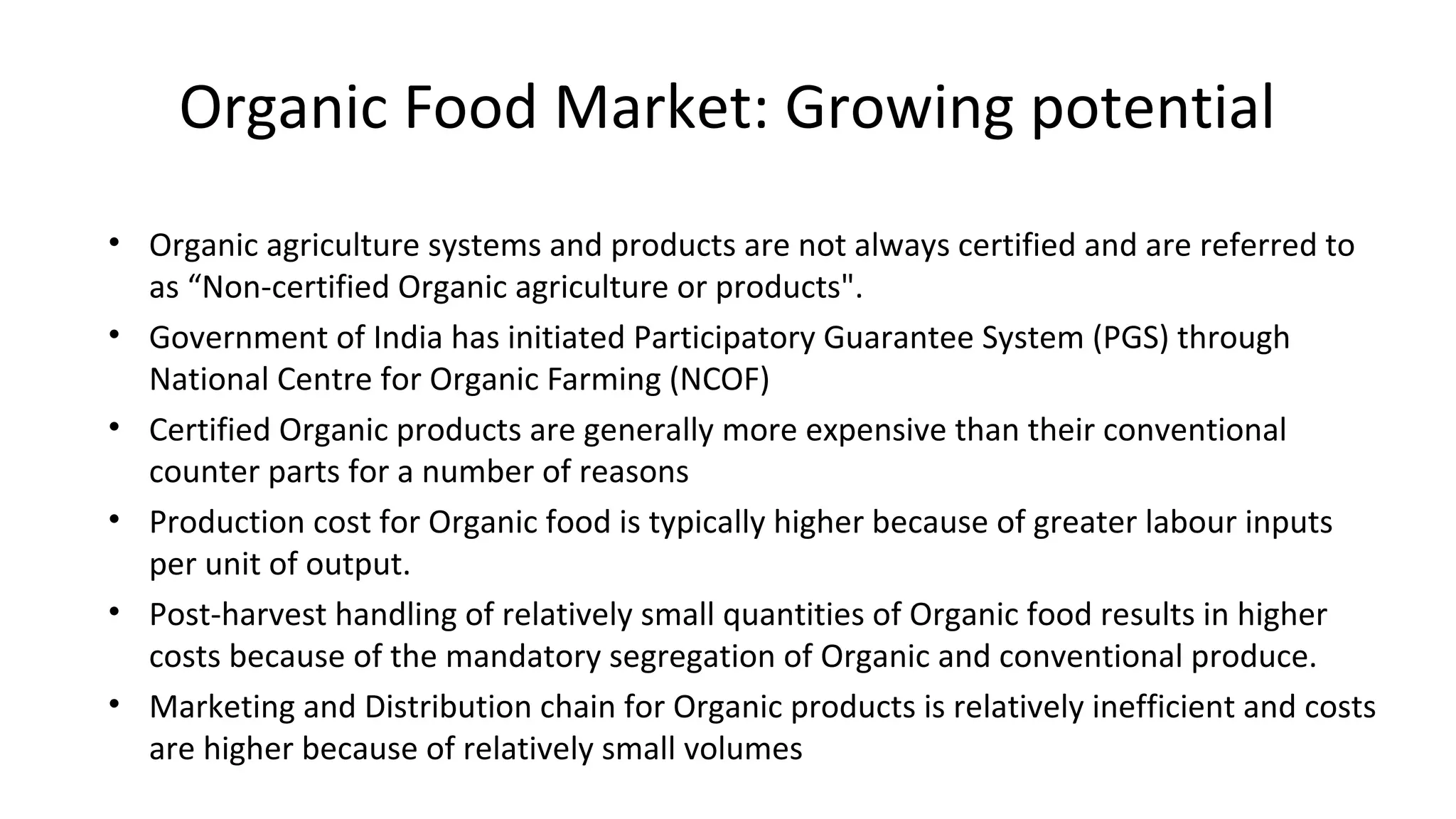 Organic Food Market: Growing potential 
• Organic agriculture systems and products are not always certified and are referred to 
as “Non-certified Organic agriculture or products". 
• Government of India has initiated Participatory Guarantee System (PGS) through 
National Centre for Organic Farming (NCOF) 
• Certified Organic products are generally more expensive than their conventional 
counter parts for a number of reasons 
• Production cost for Organic food is typically higher because of greater labour inputs 
per unit of output. 
• Post-harvest handling of relatively small quantities of Organic food results in higher 
costs because of the mandatory segregation of Organic and conventional produce. 
• Marketing and Distribution chain for Organic products is relatively inefficient and costs 
are higher because of relatively small volumes 
 