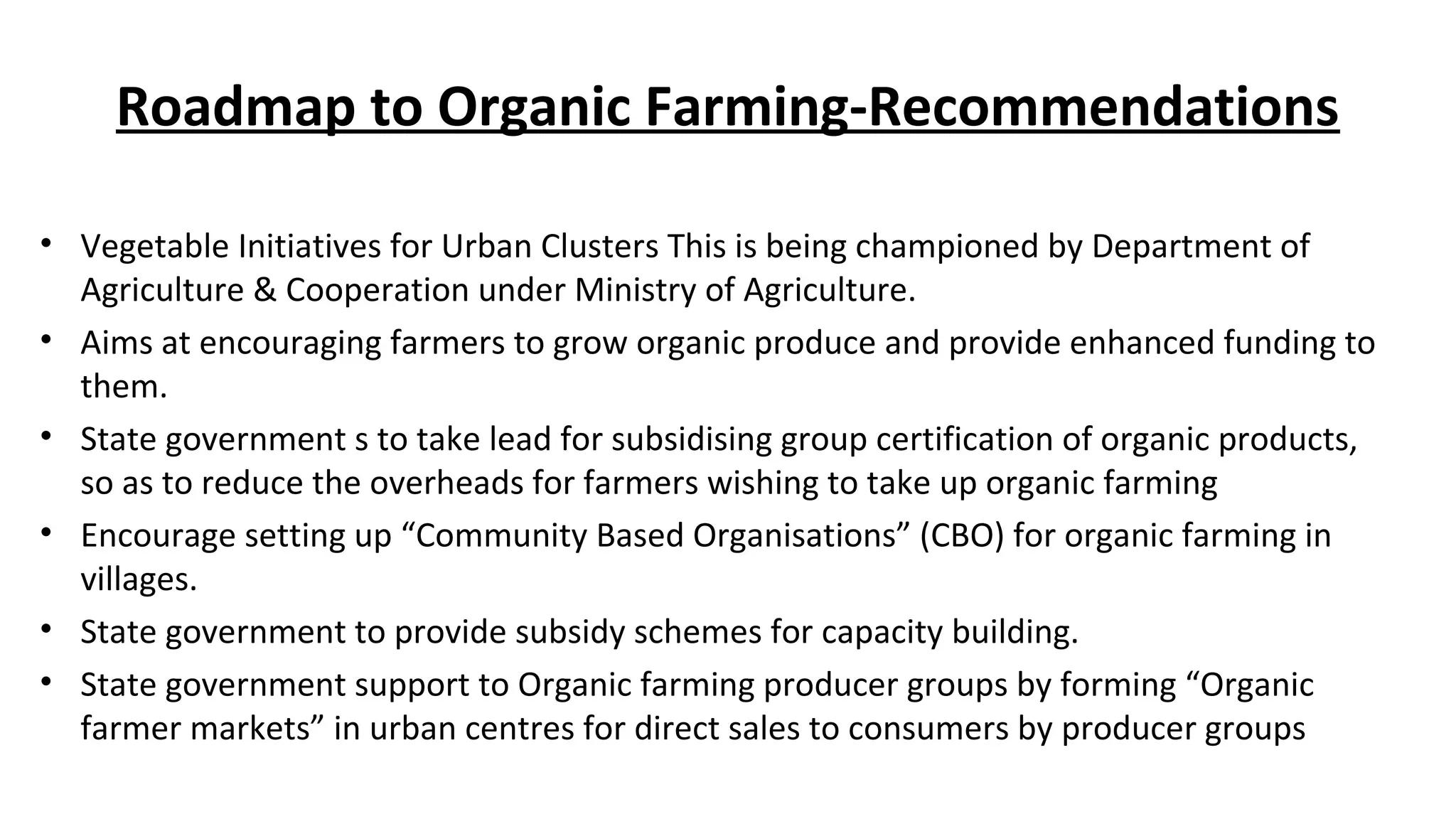 Roadmap to Organic Farming-Recommendations 
• Vegetable Initiatives for Urban Clusters This is being championed by Department of 
Agriculture & Cooperation under Ministry of Agriculture. 
• Aims at encouraging farmers to grow organic produce and provide enhanced funding to 
them. 
• State government s to take lead for subsidising group certification of organic products, 
so as to reduce the overheads for farmers wishing to take up organic farming 
• Encourage setting up “Community Based Organisations” (CBO) for organic farming in 
villages. 
• State government to provide subsidy schemes for capacity building. 
• State government support to Organic farming producer groups by forming “Organic 
farmer markets” in urban centres for direct sales to consumers by producer groups 
 