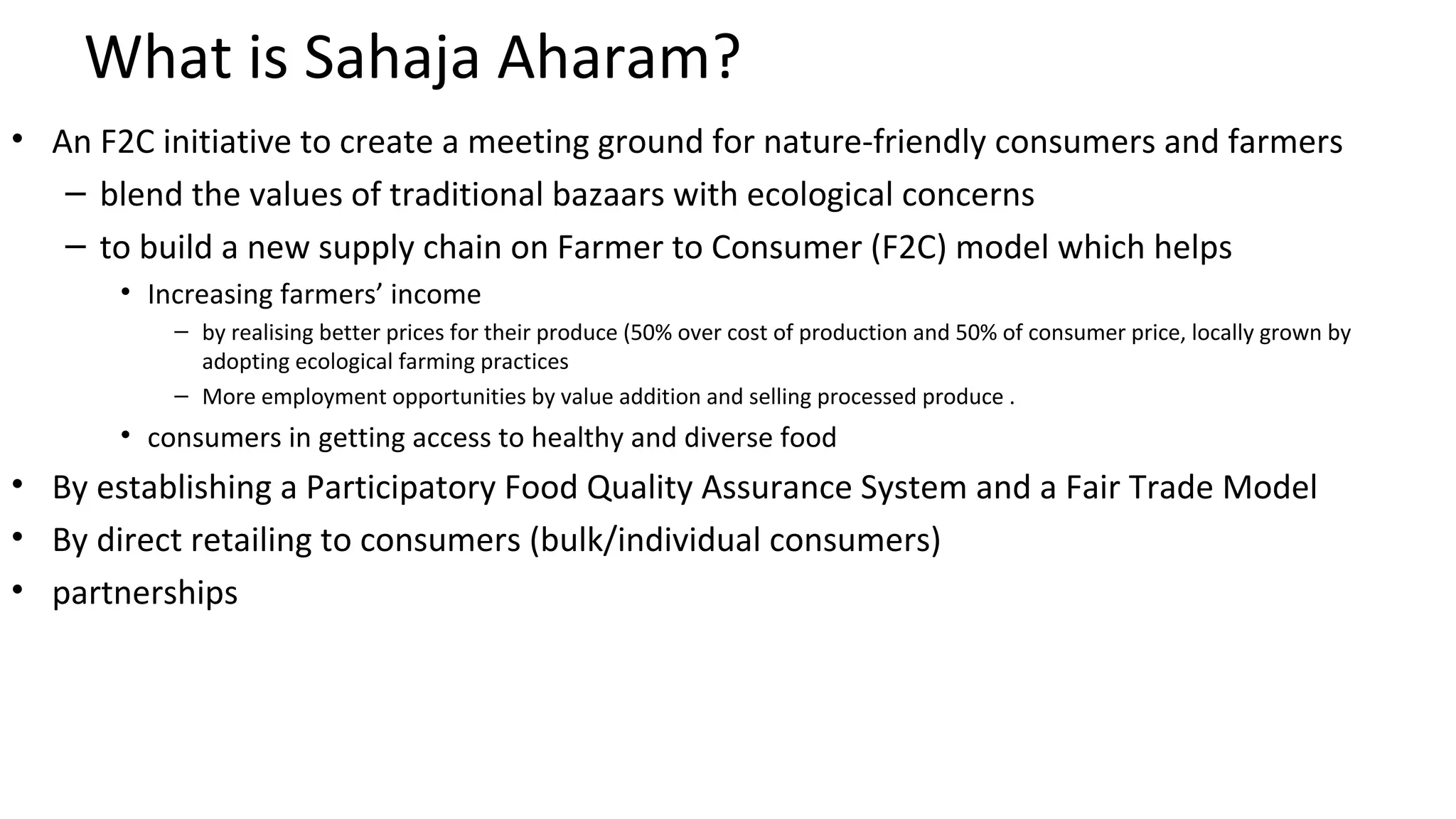 What is Sahaja Aharam? 
• An F2C initiative to create a meeting ground for nature-friendly consumers and farmers 
– blend the values of traditional bazaars with ecological concerns 
– to build a new supply chain on Farmer to Consumer (F2C) model which helps 
• Increasing farmers’ income 
– by realising better prices for their produce (50% over cost of production and 50% of consumer price, locally grown by 
adopting ecological farming practices 
– More employment opportunities by value addition and selling processed produce . 
• consumers in getting access to healthy and diverse food 
• By establishing a Participatory Food Quality Assurance System and a Fair Trade Model 
• By direct retailing to consumers (bulk/individual consumers) 
• partnerships 
 