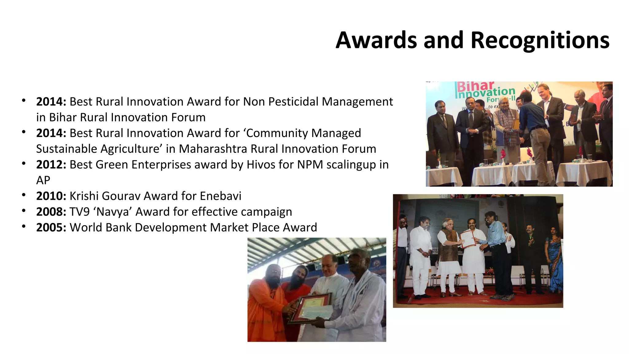 Awards and Recognitions 
• 2014: Best Rural Innovation Award for Non Pesticidal Management 
in Bihar Rural Innovation Forum 
• 2014: Best Rural Innovation Award for ‘Community Managed 
Sustainable Agriculture’ in Maharashtra Rural Innovation Forum 
• 2012: Best Green Enterprises award by Hivos for NPM scalingup in 
AP 
• 2010: Krishi Gourav Award for Enebavi 
• 2008: TV9 ‘Navya’ Award for effective campaign 
• 2005: World Bank Development Market Place Award 
 