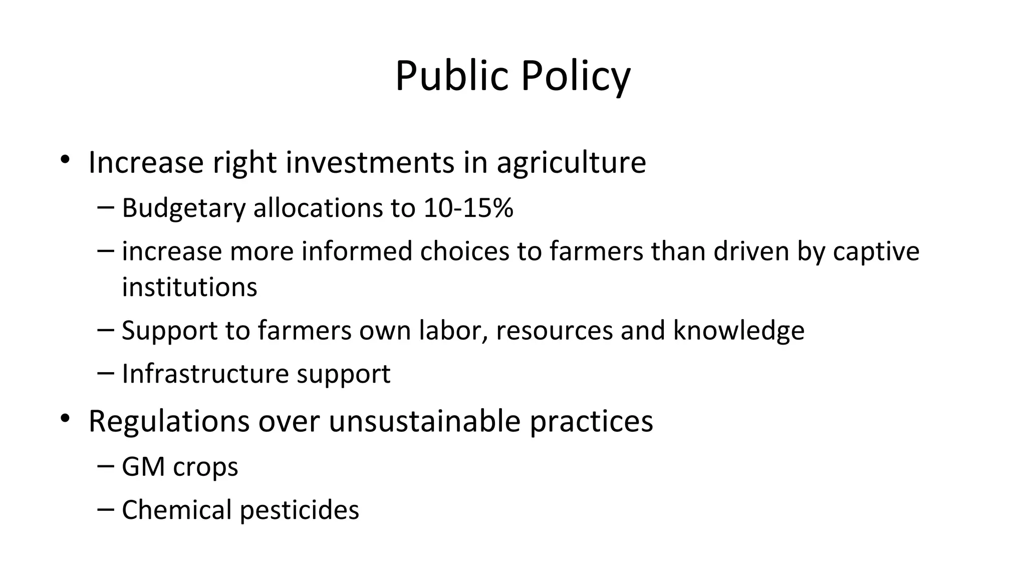 Public Policy 
• Increase right investments in agriculture 
– Budgetary allocations to 10-15% 
– increase more informed choices to farmers than driven by captive 
institutions 
– Support to farmers own labor, resources and knowledge 
– Infrastructure support 
• Regulations over unsustainable practices 
– GM crops 
– Chemical pesticides 
 