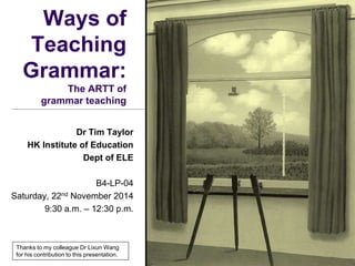 Ways of
Teaching
Grammar:
The ARTT of
grammar teaching
Dr Tim Taylor
HK Institute of Education
Dept of ELE
B4-LP-04
Saturday, 22nd November 2014
9:30 a.m. – 12:30 p.m.
Thanks to my colleague Dr Lixun Wang
for his contribution to this presentation.
 