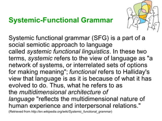 Systemic-Functional Grammar
Systemic functional grammar (SFG) is a part of a
social semiotic approach to language
called systemic functional linguistics. In these two
terms, systemic refers to the view of language as "a
network of systems, or interrelated sets of options
for making meaning"; functional refers to Halliday's
view that language is as it is because of what it has
evolved to do. Thus, what he refers to as
the multidimensional architecture of
language "reflects the multidimensional nature of
human experience and interpersonal relations."
(Retrieved from http://en.wikipedia.org/wiki/Systemic_functional_grammar)
 
