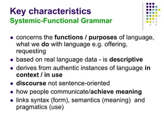 Key characteristics
Systemic-Functional Grammar
 concerns the functions / purposes of language,
what we do with language e.g. offering,
requesting
 based on real language data - is descriptive
 derives from authentic instances of language in
context / in use
 discourse not sentence-oriented
 how people communicate/achieve meaning
 links syntax (form), semantics (meaning) and
pragmatics (use)
 