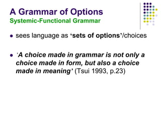 A Grammar of Options
Systemic-Functional Grammar
 sees language as ‘sets of options’/choices
 ‘A choice made in grammar is not only a
choice made in form, but also a choice
made in meaning’ (Tsui 1993, p.23)
 