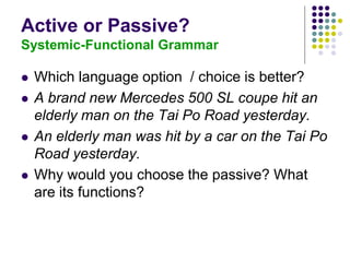 Active or Passive?
Systemic-Functional Grammar
 Which language option / choice is better?
 A brand new Mercedes 500 SL coupe hit an
elderly man on the Tai Po Road yesterday.
 An elderly man was hit by a car on the Tai Po
Road yesterday.
 Why would you choose the passive? What
are its functions?
 