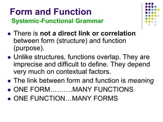 Form and Function
Systemic-Functional Grammar
 There is not a direct link or correlation
between form (structure) and function
(purpose).
 Unlike structures, functions overlap. They are
imprecise and difficult to define. They depend
very much on contextual factors.
 The link between form and function is meaning
 ONE FORM……….MANY FUNCTIONS
 ONE FUNCTION…MANY FORMS
 