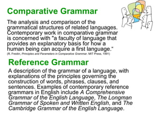Comparative Grammar
The analysis and comparison of the
grammatical structures of related languages.
Contemporary work in comparative grammar
is concerned with "a faculty of language that
provides an explanatory basis for how a
human being can acquire a first language.“
(R. Freidin, Principles and Parameters in Comparative Grammar. MIT Press, 1991)
Reference Grammar
A description of the grammar of a language, with
explanations of the principles governing the
construction of words, phrases, clauses, and
sentences. Examples of contemporary reference
grammars in English include A Comprehensive
Grammar of the English Language, The Longman
Grammar of Spoken and Written English, and The
Cambridge Grammar of the English Language.
 