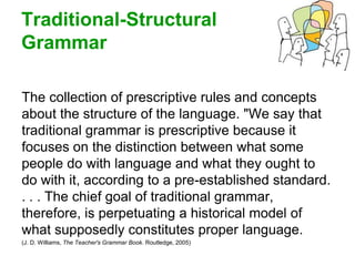 Traditional-Structural
Grammar
The collection of prescriptive rules and concepts
about the structure of the language. "We say that
traditional grammar is prescriptive because it
focuses on the distinction between what some
people do with language and what they ought to
do with it, according to a pre-established standard.
. . . The chief goal of traditional grammar,
therefore, is perpetuating a historical model of
what supposedly constitutes proper language.
(J. D. Williams, The Teacher's Grammar Book. Routledge, 2005)
 