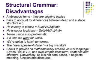 Structural Grammar:
Disadvantages
 Ambiguous items - they are cooking apples
 Fails to account for differences between deep and surface
structure e.g
 He is easy to please = Subj/Vb/Adj/Infin
 He is eager to please = Subj/Vb/Adj/Infin
 Tense usage also problematic
 It’s time we went for lunch.
 We’re going to lunch tomorrow.
 The ‘ideal speaker-listener’ - a big mistake?
 Seeks to provide ‘a mathematically precise view of language’
(Lyons, 1981: 7-8) and over-emphasises form, sentence and
structure. Conversely, as it is not data-based, it neglects
meaning, function and discourse.
 