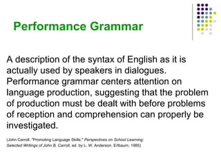 Performance Grammar
A description of the syntax of English as it is
actually used by speakers in dialogues.
Performance grammar centers attention on
language production, suggesting that the problem
of production must be dealt with before problems
of reception and comprehension can properly be
investigated.
(John Carroll, "Promoting Language Skills." Perspectives on School Learning:
Selected Writings of John B. Carroll, ed. by L. W. Anderson. Erlbaum, 1985)
 