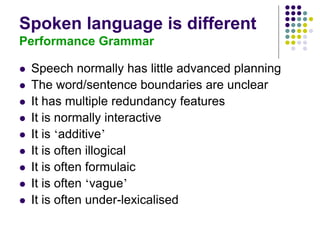 Spoken language is different
Performance Grammar
 Speech normally has little advanced planning
 The word/sentence boundaries are unclear
 It has multiple redundancy features
 It is normally interactive
 It is ‘additive’
 It is often illogical
 It is often formulaic
 It is often ‘vague’
 It is often under-lexicalised
 