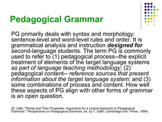 Pedagogical Grammar
PG primarily deals with syntax and morphology:
sentence-level and word-level rules and order. It is
grammatical analysis and instruction designed for
second-language students. The term PG is commonly
used to refer to (1) pedagogical process--the explicit
treatment of elements of the target language systems
as part of language teaching methodology; (2)
pedagogical content-- reference sources that present
information about the target language system; and (3)
some combinations of process and content. How well
these aspects of PG align with other forms of grammar
is an open question.
(D. Little, "Words and Their Properties: Arguments for a Lexical Approach to Pedagogical
Grammar." Perspectives on Pedagogical Grammar, ed. by T. Odlin. Cambridge Univ. Press, 1994)
 