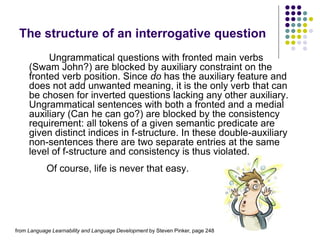 The structure of an interrogative question
Ungrammatical questions with fronted main verbs
(Swam John?) are blocked by auxiliary constraint on the
fronted verb position. Since do has the auxiliary feature and
does not add unwanted meaning, it is the only verb that can
be chosen for inverted questions lacking any other auxiliary.
Ungrammatical sentences with both a fronted and a medial
auxiliary (Can he can go?) are blocked by the consistency
requirement: all tokens of a given semantic predicate are
given distinct indices in f-structure. In these double-auxiliary
non-sentences there are two separate entries at the same
level of f-structure and consistency is thus violated.
Of course, life is never that easy.
from Language Learnability and Language Development by Steven Pinker, page 248
 
