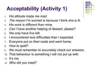 Acceptability (Activity 1)
1. His attitude made me mad.
2. The reason I’m worried is because I think she is ill.
3. His work is different than mine.
4. Can I have another helping of dessert, please?
5. We only have five left.
6. I encountered less difficulties than I expected.
7. Everyone put on their coats and went home.
8. How to spell?
9. We must remember to accurately check our answers.
10. That behaviour is something I will not put up with.
11. It’s me.
12. Who did you meet?
 