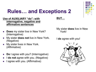 Rules… and Exceptions 2
Use of AUXILIARY “do”: with
interrogative, negative and
affirmative sentences
 Does my sister live in New York?
(Interrogative)
 My sister does not live in New York.
(Negative)
 My sister lives in New York.
(Affirmative)
 Do I agree with you? (Interrogative)
 I do not agree with you. (Negative)
 I agree with you. (Affirmative)
BUT…
My sister does live in New
York!
I do agree with you!
 
