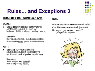Rules… and Exceptions 3
QUANTIFIERS: SOME and ANY
SOME:
 Use some in positive (affirmative)
sentences. Some is used for
both countable and uncountable nouns.
Examples:
I have some friends.( friends is countable)
I'd like some water. (water is uncountable)
ANY:
 Use any for countable and
countable nouns in interrogative
sentences and negative sentences:
Examples:
Have you got any cheese?
He hasn't got any friends.
BUT…
Would you like some cheese? (offer)
Can I have some water? (request)
Have you got some cheese?
(pragmatic request)
 