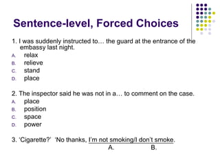 Sentence-level, Forced Choices
1. I was suddenly instructed to… the guard at the entrance of the
embassy last night.
A. relax
B. relieve
C. stand
D. place
2. The inspector said he was not in a… to comment on the case.
A. place
B. position
C. space
D. power
3. ‘Cigarette?’ ‘No thanks, I’m not smoking/I don’t smoke.
A. B.
 