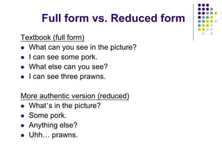 Full form vs. Reduced form
Textbook (full form)
 What can you see in the picture?
 I can see some pork.
 What else can you see?
 I can see three prawns.
More authentic version (reduced)
 What’s in the picture?
 Some pork.
 Anything else?
 Uhh… prawns.
 