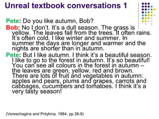 Unreal textbook conversations 1
Pete: Do you like autumn, Bob?
Bob: No I don’t. It’s a dull season. The grass is
yellow. The leaves fall from the trees. It often rains.
It’s often cold. I like winter and summer. In
summer the days are longer and warmer and the
nights are shorter than in autumn.
Pete: But I like autumn. I think it’s a beautiful season.
I like to go to the forest in autumn. It’s so beautiful!
You can see all colours in the forest in autumn –
the leaves are green, yellow, red and brown.
There are lots of fruit and vegetables in autumn:
apples and pears, plums and grapes, carrots and
cabbages, cucumbers and tomatoes. I think it’s a
very tasty season!
(Vereschagina and Pritykina, 1984, pp.38-9)
 