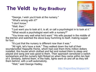 The Veldt by Ray Bradbury
"George, I wish you'd look at the nursery."
"What's wrong with it?"
"I don't know."
"Well, then."
"I just want you to look at it, is all, or call a psychologist in to look at it."
"What would a psychologist want with a nursery?"
"You know very well what he'd want." His wife paused in the middle of
the kitchen and watched the stove busy humming to itself, making supper
for four.
"It's just that the nursery is different now than it was."
"All right, let's have a look." They walked down the hall of their
soundproofed Happylife Home, which had cost them thirty million dollars
installed, this house which clothed and fed and rocked them to sleep and
played and sang and was good to them. Their approach sensitized a switch
somewhere and the nursery light flicked on when they came within ten feet
of it. Similarly, behind them, in the halls, lights went on and off as they left
them behind, with a soft automaticity.
"Well," said George Hadley.
http://fragrantbay.blogspot.hk/
 
