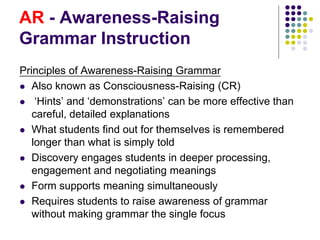 AR - Awareness-Raising
Grammar Instruction
Principles of Awareness-Raising Grammar
 Also known as Consciousness-Raising (CR)
 ‘Hints’ and ‘demonstrations’ can be more effective than
careful, detailed explanations
 What students find out for themselves is remembered
longer than what is simply told
 Discovery engages students in deeper processing,
engagement and negotiating meanings
 Form supports meaning simultaneously
 Requires students to raise awareness of grammar
without making grammar the single focus
 