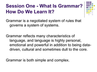 Session One - What Is Grammar?
How Do We Learn It?
Grammar is a negotiated system of rules that
governs a system of systems.
Grammar reflects many characteristics of
language, and language is highly personal,
emotional and powerful in addition to being data-
driven, cultural and sometimes dull to the core.
Grammar is both simple and complex.
 