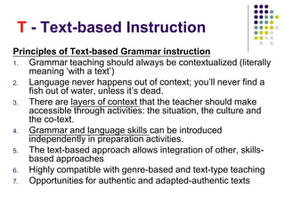 T - Text-based Instruction
Principles of Text-based Grammar instruction
1. Grammar teaching should always be contextualized (literally
meaning ‘with a text’)
2. Language never happens out of context; you’ll never find a
fish out of water, unless it’s dead.
3. There are layers of context that the teacher should make
accessible through activities: the situation, the culture and
the co-text.
4. Grammar and language skills can be introduced
independently in preparation activities.
5. The text-based approach allows integration of other, skills-
based approaches
6. Highly compatible with genre-based and text-type teaching
7. Opportunities for authentic and adapted-authentic texts
 