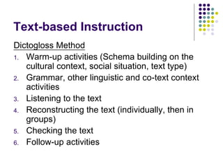 Text-based Instruction
Dictogloss Method
1. Warm-up activities (Schema building on the
cultural context, social situation, text type)
2. Grammar, other linguistic and co-text context
activities
3. Listening to the text
4. Reconstructing the text (individually, then in
groups)
5. Checking the text
6. Follow-up activities
 