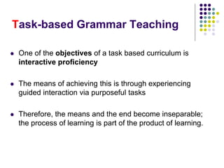 Task-based Grammar Teaching
 One of the objectives of a task based curriculum is
interactive proficiency
 The means of achieving this is through experiencing
guided interaction via purposeful tasks
 Therefore, the means and the end become inseparable;
the process of learning is part of the product of learning.
 