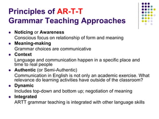 Principles of AR-T-T
Grammar Teaching Approaches
 Noticing or Awareness
Conscious focus on relationship of form and meaning
 Meaning-making
Grammar choices are communicative
 Context
Language and communication happen in a specific place and
time to real people
 Authentic (or Semi-Authentic)
Communication in English is not only an academic exercise. What
relevance do learning activities have outside of the classroom?
 Dynamic
Includes top-down and bottom up; negotiation of meaning
 Integrated
ARTT grammar teaching is integrated with other language skills
 