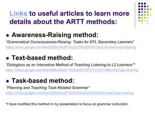 Links to useful articles to learn more
details about the ARTT methods:
 Awareness-Raising method:
“Grammatical Consciousness-Raising: Tasks for EFL Secondary Learners”
https://drive.google.com/file/d/0BxUfixsP1XzSUTN1a09nX1ZwYzA/view?usp=sharing
 Text-based method:
“Dictogloss as an Interactive Method of Teaching Listening to L2 Learners”*
https://drive.google.com/file/d/0BxUfixsP1XzSajNXTXFCYVVmYmM/view?usp=sharing
 Task-based method:
“Planning and Teaching Task-Related Grammar”
https://drive.google.com/file/d/0BxUfixsP1XzSZlhwQ3ZIUEphVnc/view?usp=sharing
*I have modified this method in my presentation to focus on grammar instruction.
 