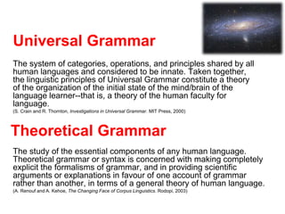 Universal Grammar
The system of categories, operations, and principles shared by all
human languages and considered to be innate. Taken together,
the linguistic principles of Universal Grammar constitute a theory
of the organization of the initial state of the mind/brain of the
language learner--that is, a theory of the human faculty for
language.
(S. Crain and R. Thornton, Investigations in Universal Grammar. MIT Press, 2000)
Theoretical Grammar
The study of the essential components of any human language.
Theoretical grammar or syntax is concerned with making completely
explicit the formalisms of grammar, and in providing scientific
arguments or explanations in favour of one account of grammar
rather than another, in terms of a general theory of human language.
(A. Renouf and A. Kehoe, The Changing Face of Corpus Linguistics. Rodopi, 2003)
 