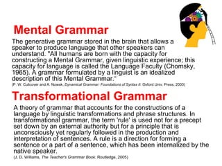 Mental Grammar
The generative grammar stored in the brain that allows a
speaker to produce language that other speakers can
understand. "All humans are born with the capacity for
constructing a Mental Grammar, given linguistic experience; this
capacity for language is called the Language Faculty (Chomsky,
1965). A grammar formulated by a linguist is an idealized
description of this Mental Grammar.“
(P. W. Culicover and A. Nowak, Dynamical Grammar: Foundations of Syntax II. Oxford Univ. Press, 2003)
Transformational Grammar
A theory of grammar that accounts for the constructions of a
language by linguistic transformations and phrase structures. In
transformational grammar, the term 'rule' is used not for a precept
set down by an external authority but for a principle that is
unconsciously yet regularly followed in the production and
interpretation of sentences. A rule is a direction for forming a
sentence or a part of a sentence, which has been internalized by the
native speaker.
(J. D. Williams, The Teacher's Grammar Book. Routledge, 2005)
 