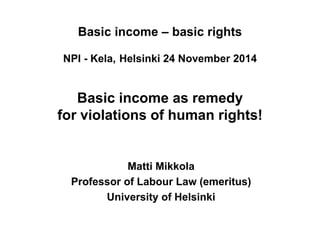 Basic income – basic rights NPI - Kela, Helsinki 24 November 2014 Basic income as remedy for violations of human rights! 
Matti Mikkola 
Professor of Labour Law (emeritus) 
University of Helsinki 
 