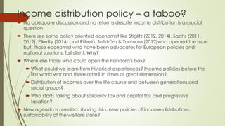 Income distribution policy – a taboo? 
No adequate discussion and no reforms despite income distribution is a crucial question 
There are some policy oriented economist like Stiglitz (2012, 2014), Sachs (2011, 2012), Piketty (2014) and Riihelä, Sullström & Tuomala (2012)who opened the issue but, those economist who have been advocates for European policies and national solutions, fall silent. Why? 
Where are those who could open the Pandora's box? 
What could we learn from historical experiences? Income policies before the first world war and there after? In times of great depression? 
Distribution of incomes over the life course and between generations and social groups? 
Who starts talking about solidarity tax and capital tax and progressive taxation? 
New agenda is needed: sharing risks, new policies of income distributions, sustainability of the welfare state?  