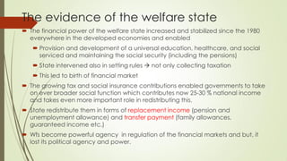 The evidence of the welfare state 
The financial power of the welfare state increased and stabilized since the 1980 everywhere in the developed economies and enabled 
Provision and development of a universal education, healthcare, and social serviced and maintaining the social security (including the pensions) 
State intervened also in setting rules  not only collecting taxation 
This led to birth of financial market 
The growing tax and social insurance contributions enabled governments to take on ever broader social function which contributes now 25-30 % national income and takes even more important role in redistributing this. 
State redistribute them in forms of replacement income (pension and unemployment allowance) and transfer payment (family allowances, guaranteed income etc.) 
Wfs become powerful agency in regulation of the financial markets and but, it lost its political agency and power.  