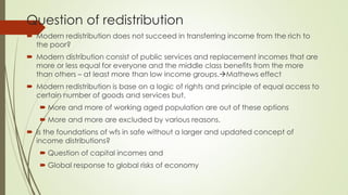 Question of redistribution 
Modern redistribution does not succeed in transferring income from the rich to the poor? 
Modern distribution consist of public services and replacement incomes that are more or less equal for everyone and the middle class benefits from the more than others – at least more than low income groups.Mathews effect 
Modern redistribution is base on a logic of rights and principle of equal access to certain number of goods and services but, 
More and more of working aged population are out of these options 
More and more are excluded by various reasons. 
Is the foundations of wfs in safe without a larger and updated concept of income distributions? 
Question of capital incomes and 
Global response to global risks of economy  
