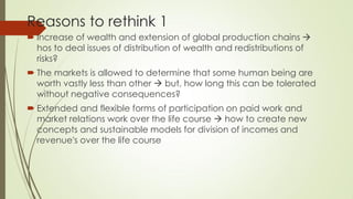 Reasons to rethink 1 
Increase of wealth and extension of global production chains  hos to deal issues of distribution of wealth and redistributions of risks? 
The markets is allowed to determine that some human being are worth vastly less than other  but, how long this can be tolerated without negative consequences? 
Extended and flexible forms of participation on paid work and market relations work over the life course  how to create new concepts and sustainable models for division of incomes and revenue's over the life course  